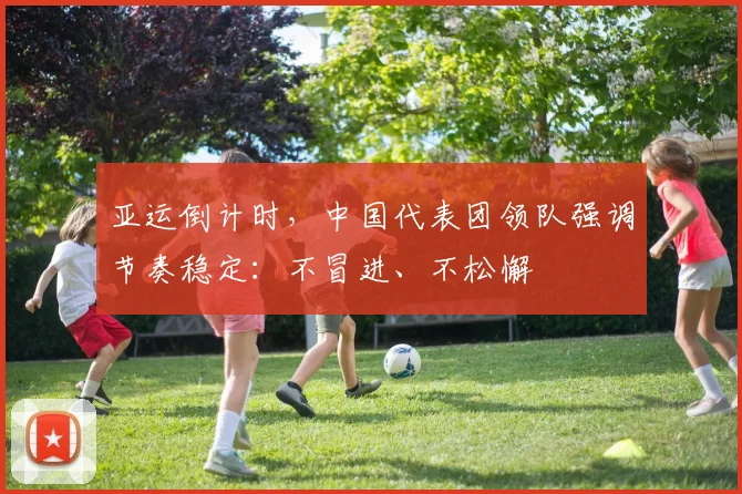 亚运倒计时，中国代表团领队强调节奏稳定：不冒进、不松懈