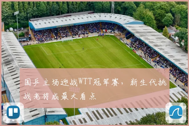 国乒主场迎战WTT冠军赛，新生代挑战老将成最大看点