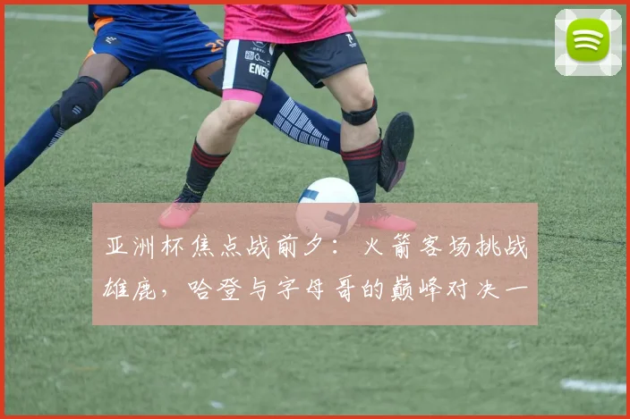亚洲杯焦点战前夕：火箭客场挑战雄鹿，哈登与字母哥的巅峰对决一触即发