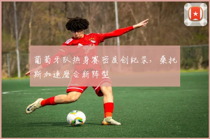 葡萄牙队热身赛密度创纪录，桑托斯加速磨合新阵型
