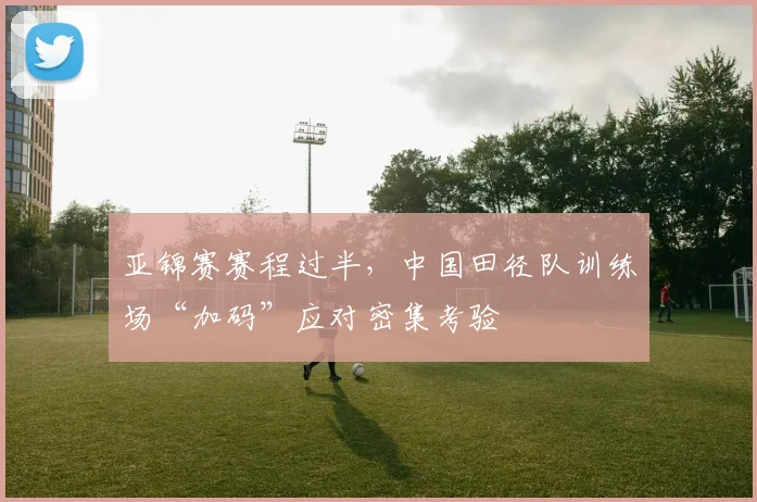 亚锦赛赛程过半，中国田径队训练场“加码”应对密集考验