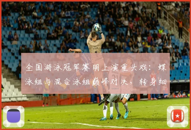 全国游泳冠军赛明上演重头戏：蝶泳组与混合泳组巅峰对决，转身细节成胜负手