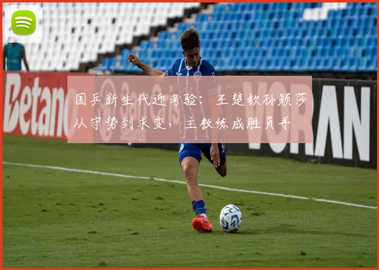 国乒新生代迎考验：王楚钦孙颖莎从守势到求变，主教练成胜负手