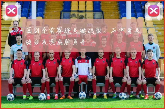 国羽季前赛迎关键战役，石宇奇关键分表现成胜负手