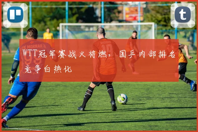 WTT冠军赛战火将燃，国乒内部排名竞争白热化
