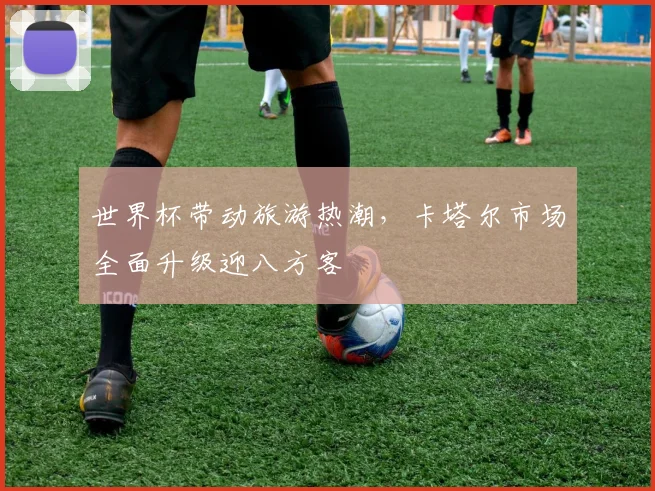 世界杯带动旅游热潮，卡塔尔市场全面升级迎八方客