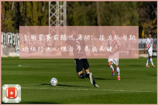 全明星赛前暗流涌动：接力队与跳远组对决心理与节奏成关键