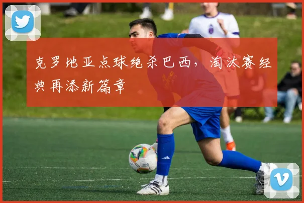 克罗地亚点球绝杀巴西，淘汰赛经典再添新篇章