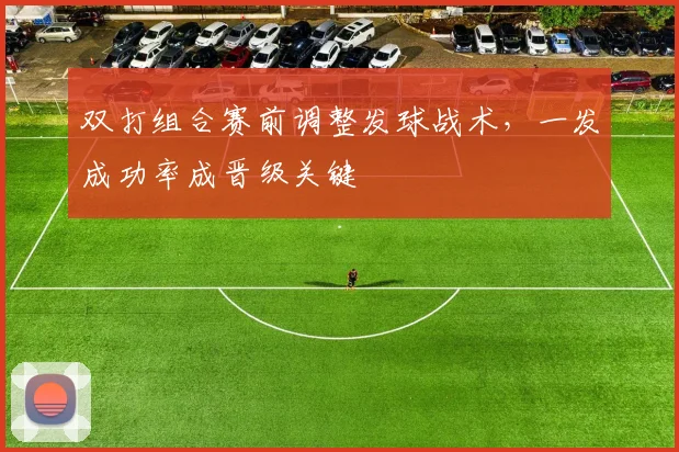 双打组合赛前调整发球战术，一发成功率成晋级关键