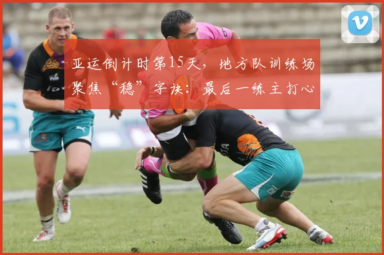 亚运倒计时第15天，地方队训练场聚焦“稳”字诀：最后一练主打心态与细节
