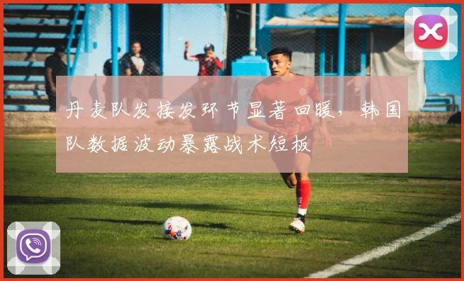 丹麦队发接发环节显著回暖，韩国队数据波动暴露战术短板
