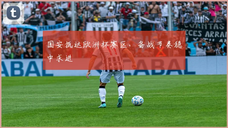 国安抵达欧洲杯赛区，备战节奏稳中求进