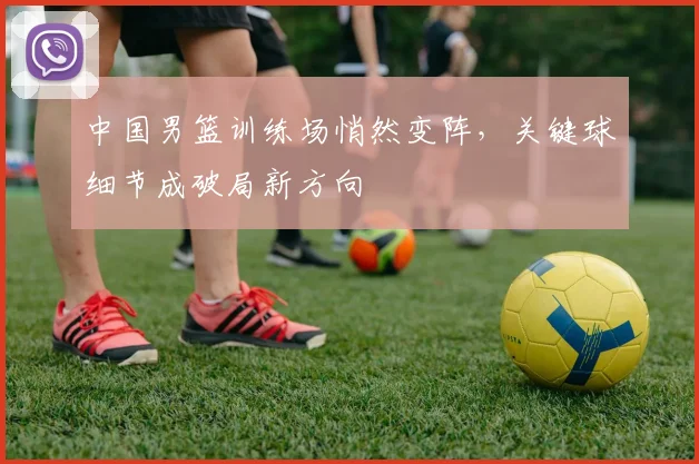 中国男篮训练场悄然变阵，关键球细节成破局新方向