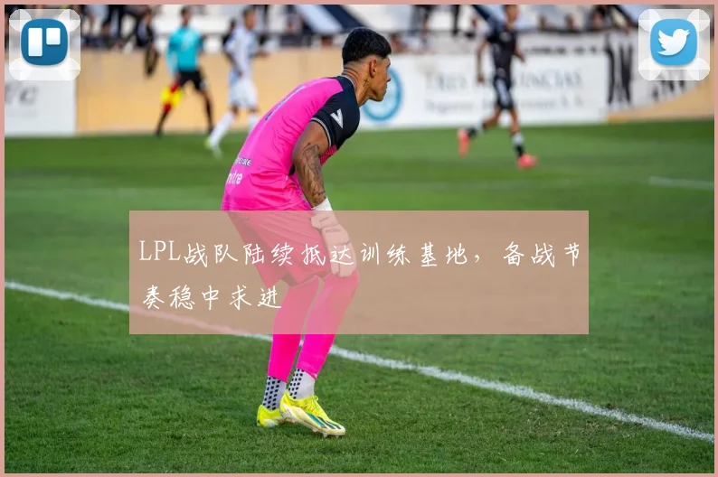 LPL战队陆续抵达训练基地，备战节奏稳中求进