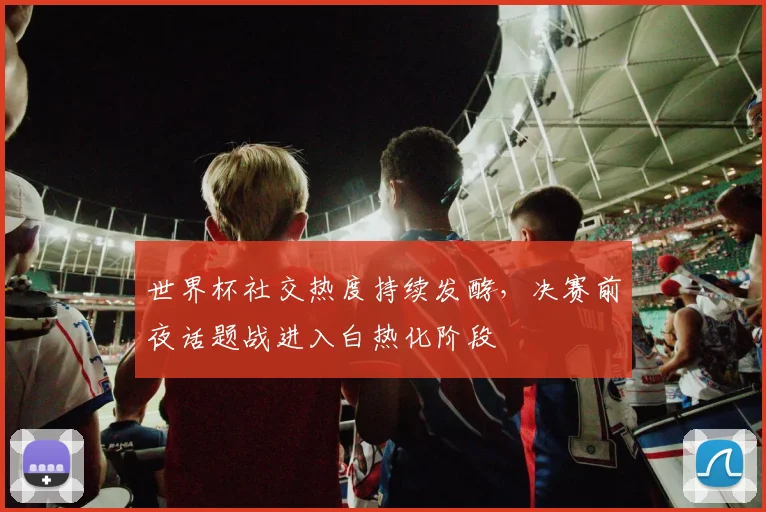 世界杯社交热度持续发酵，决赛前夜话题战进入白热化阶段