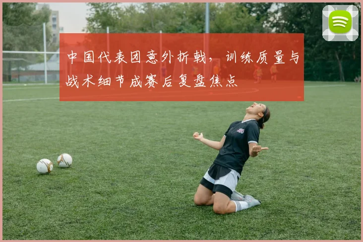 中国代表团意外折戟，训练质量与战术细节成赛后复盘焦点