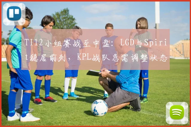 TI12小组赛战至中盘：LGD与Spirit稳居前列，KPL战队急需调整状态