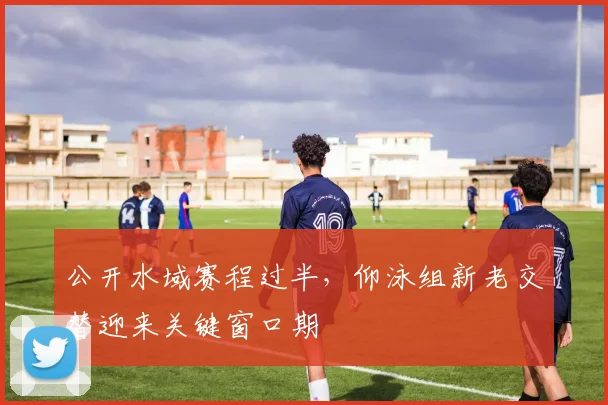 公开水域赛程过半，仰泳组新老交替迎来关键窗口期