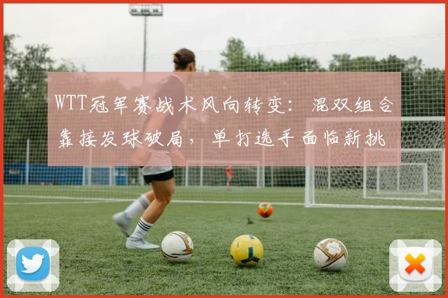 WTT冠军赛战术风向转变：混双组合靠接发球破局，单打选手面临新挑战