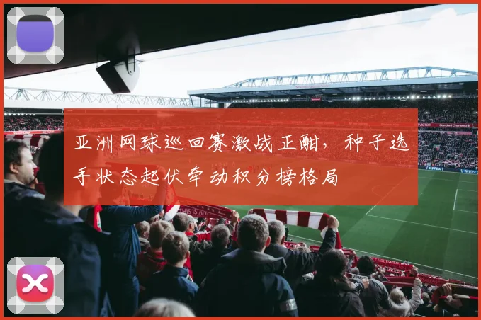 亚洲网球巡回赛激战正酣，种子选手状态起伏牵动积分榜格局