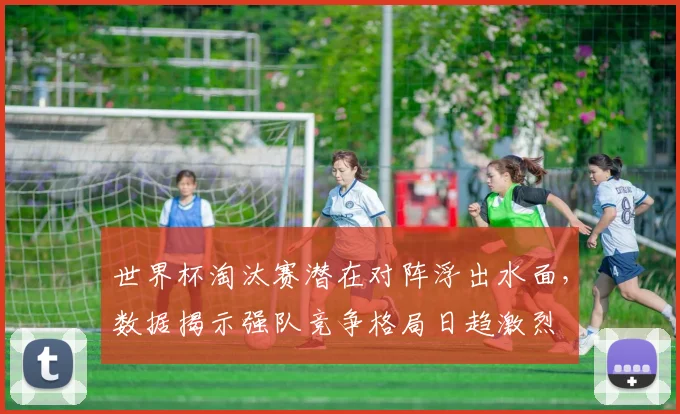 世界杯淘汰赛潜在对阵浮出水面，数据揭示强队竞争格局日趋激烈