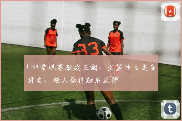 CBA常规赛激战正酣，女篮冲击更高排名，湖人亟待触底反弹