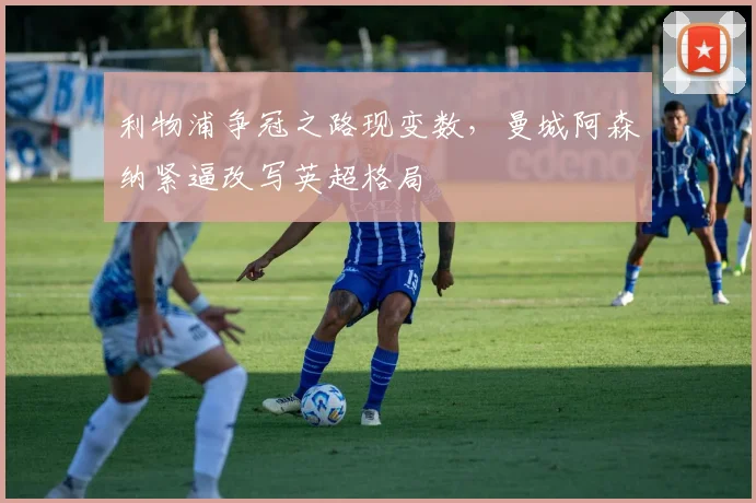 利物浦争冠之路现变数，曼城阿森纳紧逼改写英超格局