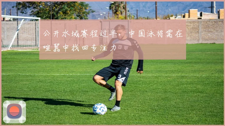 公开水域赛程过半，中国泳将需在喧嚣中找回专注力