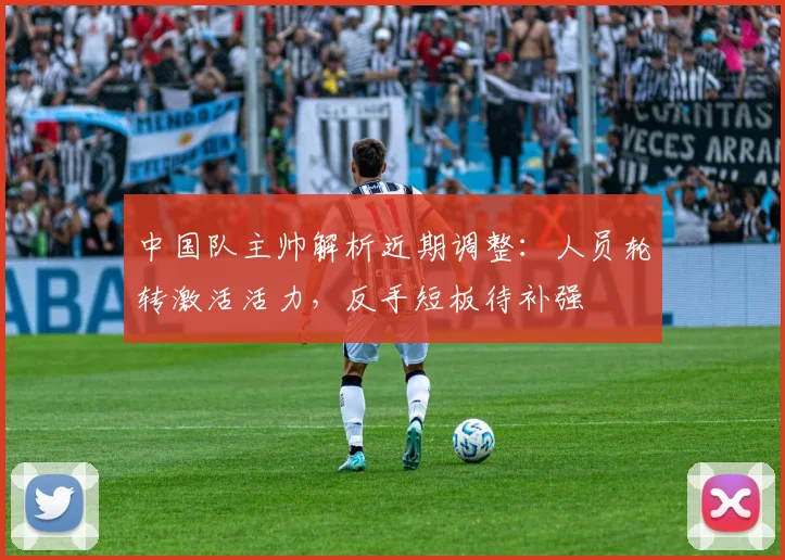 中国队主帅解析近期调整：人员轮转激活活力，反手短板待补强