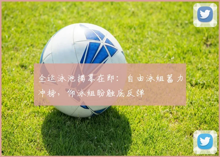 全运泳池揭幕在即：自由泳组蓄力冲榜，仰泳组盼触底反弹