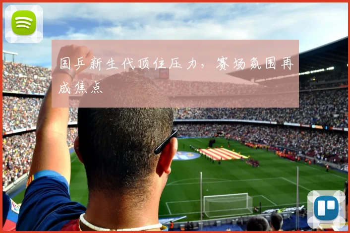 国乒新生代顶住压力，赛场氛围再成焦点