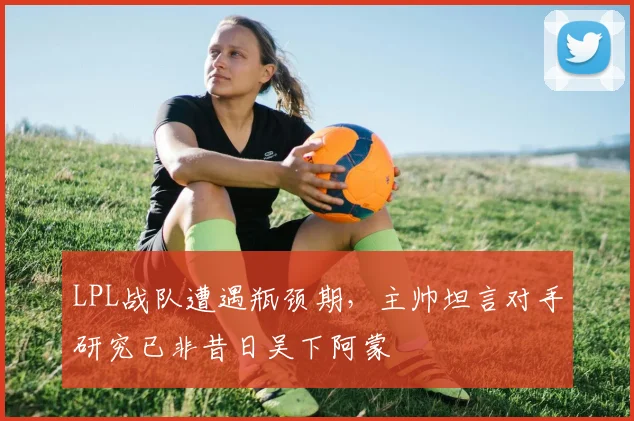 LPL战队遭遇瓶颈期，主帅坦言对手研究已非昔日吴下阿蒙