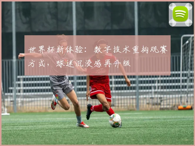 世界杯新体验：数字技术重构观赛方式，球迷沉浸感再升级