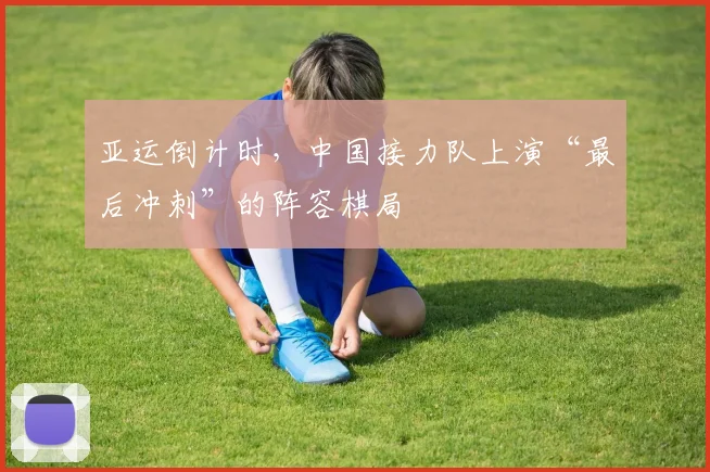 亚运倒计时，中国接力队上演“最后冲刺”的阵容棋局