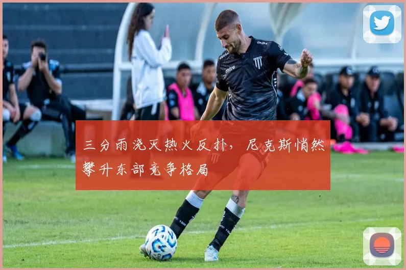 三分雨浇灭热火反扑，尼克斯悄然攀升东部竞争格局
