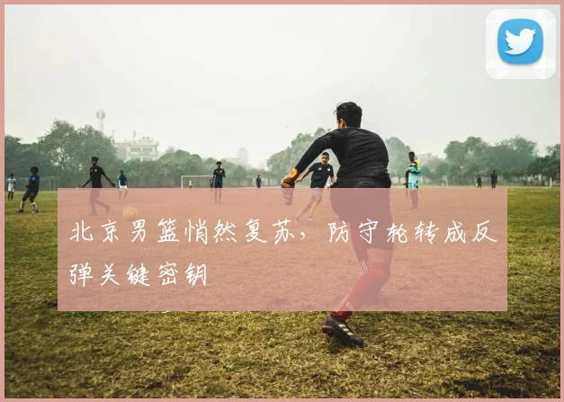 北京男篮悄然复苏，防守轮转成反弹关键密钥