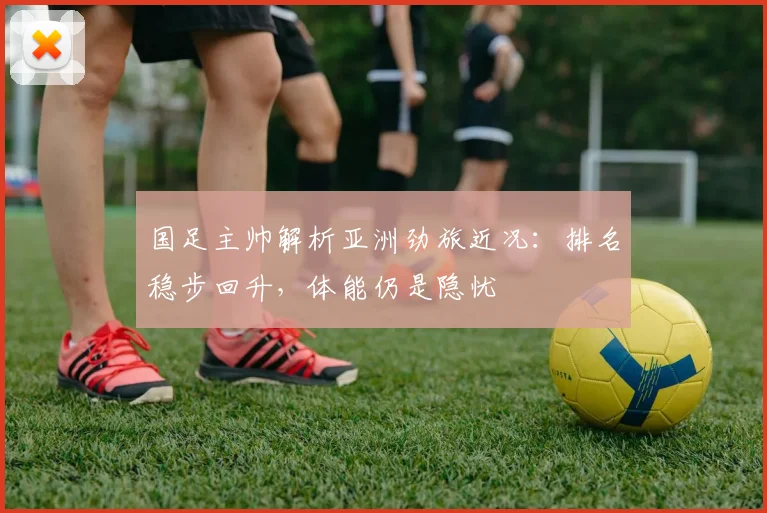 国足主帅解析亚洲劲旅近况：排名稳步回升，体能仍是隐忧