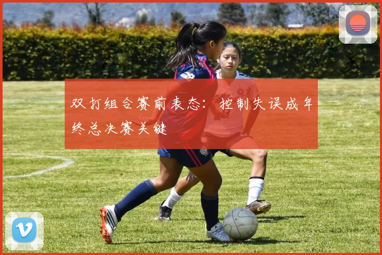 双打组合赛前表态：控制失误成年终总决赛关键