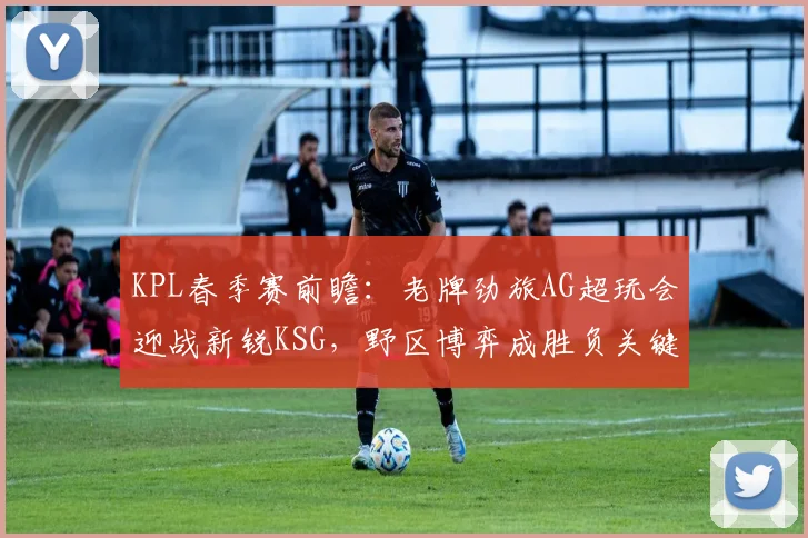 KPL春季赛前瞻：老牌劲旅AG超玩会迎战新锐KSG，野区博弈成胜负关键