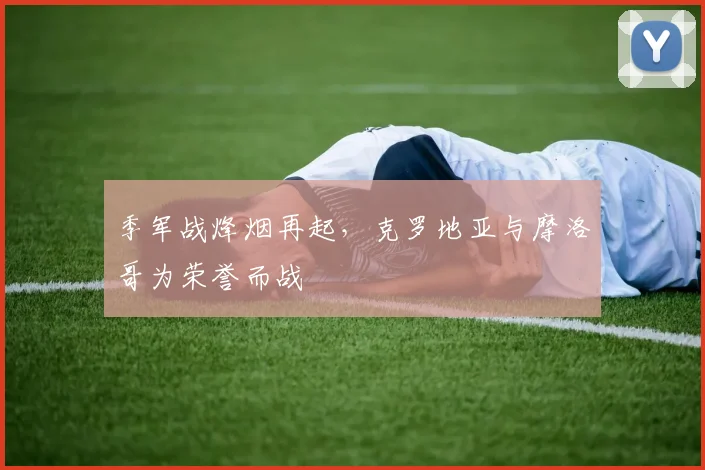 季军战烽烟再起，克罗地亚与摩洛哥为荣誉而战