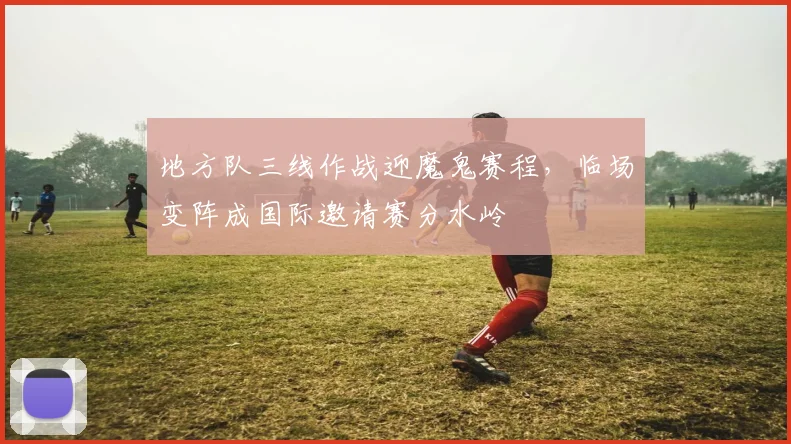 地方队三线作战迎魔鬼赛程，临场变阵成国际邀请赛分水岭