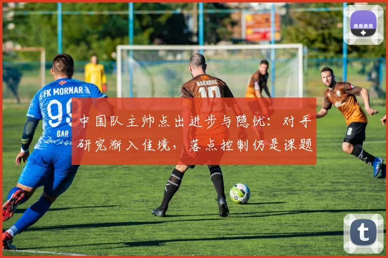中国队主帅点出进步与隐忧：对手研究渐入佳境，落点控制仍是课题