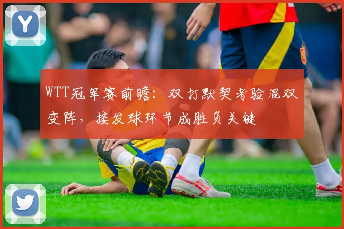 WTT冠军赛前瞻：双打默契考验混双变阵，接发球环节成胜负关键