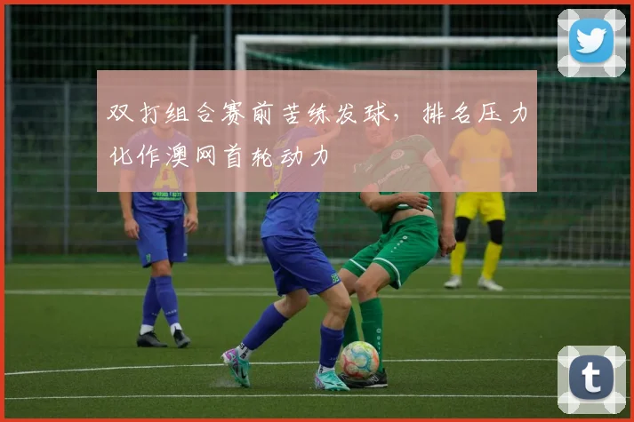 双打组合赛前苦练发球，排名压力化作澳网首轮动力