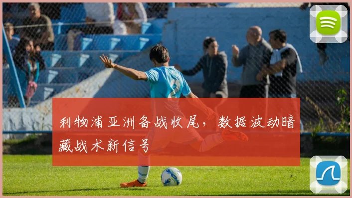 利物浦亚洲备战收尾，数据波动暗藏战术新信号