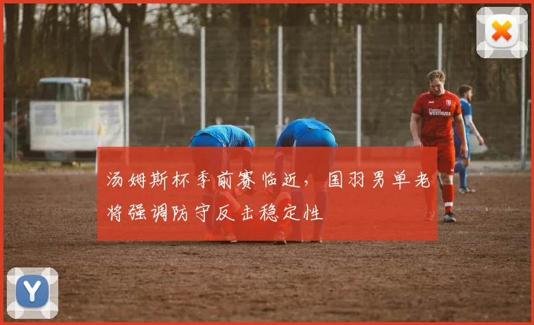 汤姆斯杯季前赛临近，国羽男单老将强调防守反击稳定性