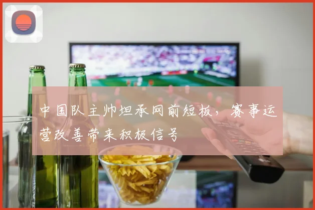 中国队主帅坦承网前短板，赛事运营改善带来积极信号