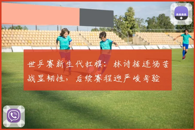 世乒赛新生代扛旗：林诗栋连场苦战显韧性，后续赛程迎严峻考验
