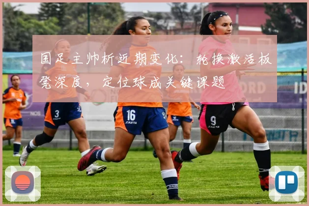 国足主帅析近期变化：轮换激活板凳深度，定位球成关键课题