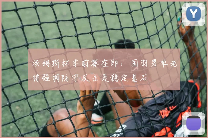 汤姆斯杯季前赛在即，国羽男单老将强调防守反击是稳定基石